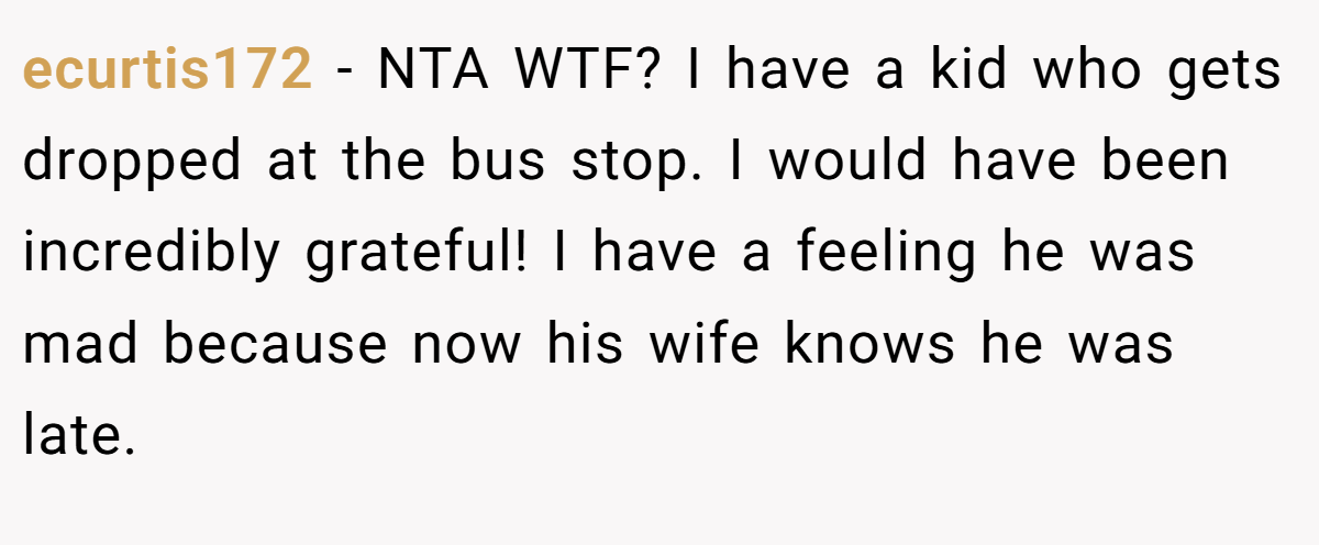 ecurtis172 − NTA WTF? I have a kid who gets dropped at the bus stop. I would have been incredibly grateful! I have a feeling he was mad because now his wife knows he was late.
