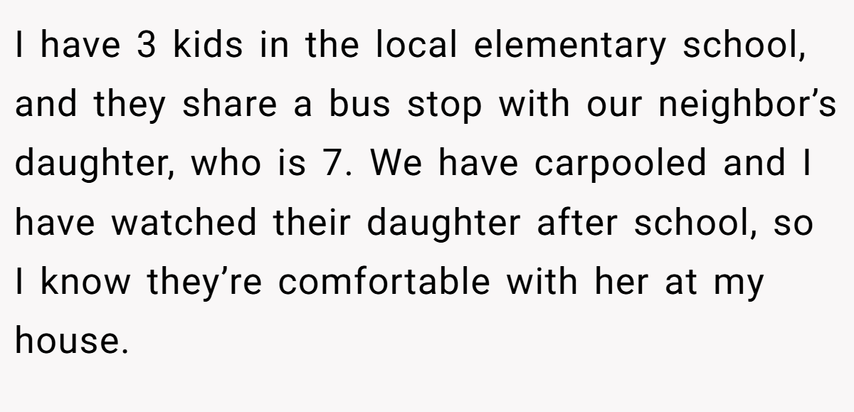 I have 3 kids in the local elementary school, and they share a bus stop with our neighbor’s daughter, who is 7. We have carpooled and I have watched their daughter after school, so I know they’re comfortable with her at my house.