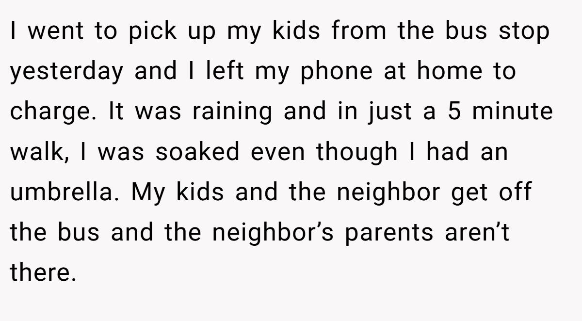 I went to pick up my kids from the bus stop yesterday and I left my phone at home to charge. It was raining and in just a 5 minute walk, I was soaked even though I had an umbrella. My kids and the neighbor get off the bus and the neighbor’s parents aren’t there.