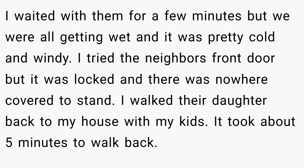 I waited with them for a few minutes but we were all getting wet and it was pretty cold and windy. I tried the neighbors front door but it was locked and there was nowhere covered to stand. I walked their daughter back to my house with my kids. It took about 5 minutes to walk back.