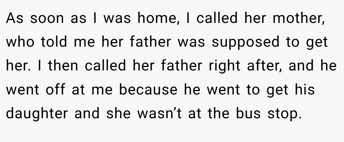 As soon as I was home, I called her mother, who told me her father was supposed to get her. I then called her father right after, and he went off at me because he went to get his daughter and she wasn’t at the bus stop.