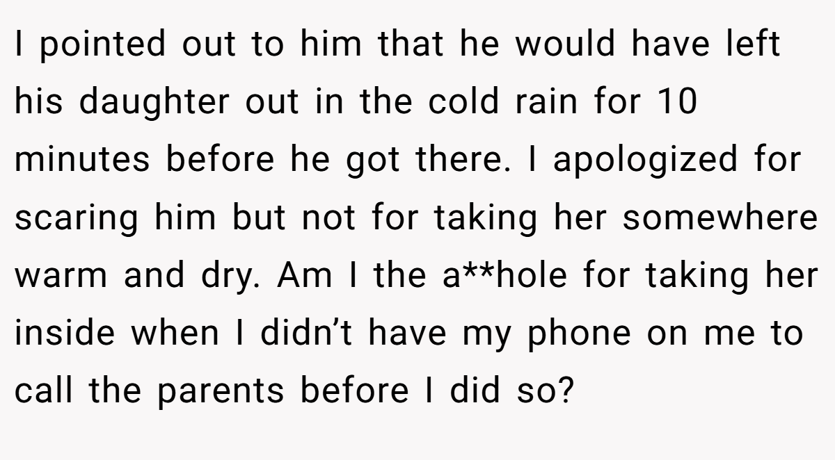 I pointed out to him that he would have left his daughter out in the cold rain for 10 minutes before he got there. I apologized for scaring him but not for taking her somewhere warm and dry. Am I the a**hole for taking her inside when I didn’t have my phone on me to call the parents before I did so?