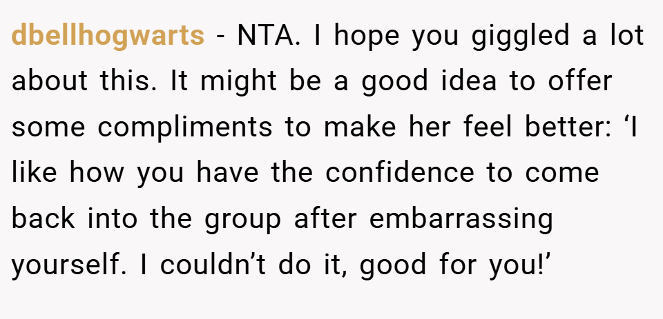 dbellhogwarts − NTA. I hope you giggled a lot about this. It might be a good idea to offer some compliments to make her feel better: ‘I like how you have the confidence to come back into the group after embarrassing yourself. I couldn’t do it, good for you!’