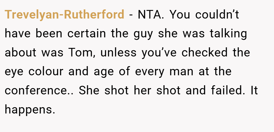 Trevelyan-Rutherford − NTA. You couldn’t have been certain the guy she was talking about was Tom, unless you’ve checked the eye colour and age of every man at the conference.. She shot her shot and failed. It happens.