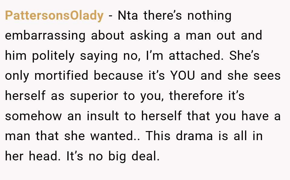 PattersonsOlady − Nta there’s nothing embarrassing about asking a man out and him politely saying no, I’m attached. She’s only mortified because it’s YOU and she sees herself as superior to you, therefore it’s somehow an insult to herself that you have a man that she wanted.. This drama is all in her head. It’s no big deal.