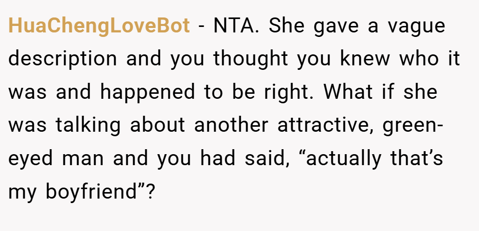 HuaChengLoveBot − NTA. She gave a vague description and you thought you knew who it was and happened to be right. What if she was talking about another attractive, green-eyed man and you had said, “actually that’s my boyfriend”?