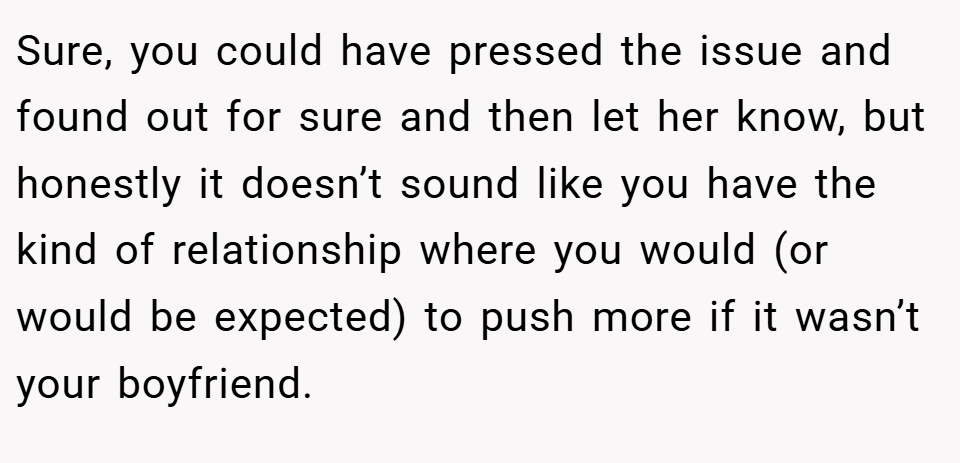 Sure, you could have pressed the issue and found out for sure and then let her know, but honestly it doesn’t sound like you have the kind of relationship where you would (or would be expected) to push more if it wasn’t your boyfriend.