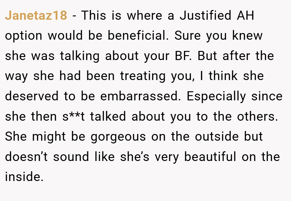 Janetaz18 − This is where a Justified AH option would be beneficial. Sure you knew she was talking about your BF. But after the way she had been treating you, I think she deserved to be embarrassed. Especially since she then s**t talked about you to the others. She might be gorgeous on the outside but doesn’t sound like she’s very beautiful on the inside.