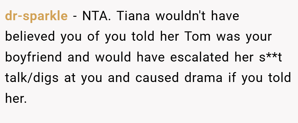 dr-sparkle − NTA. Tiana wouldn't have believed you of you told her Tom was your boyfriend and would have escalated her s**t talk/digs at you and caused drama if you told her.