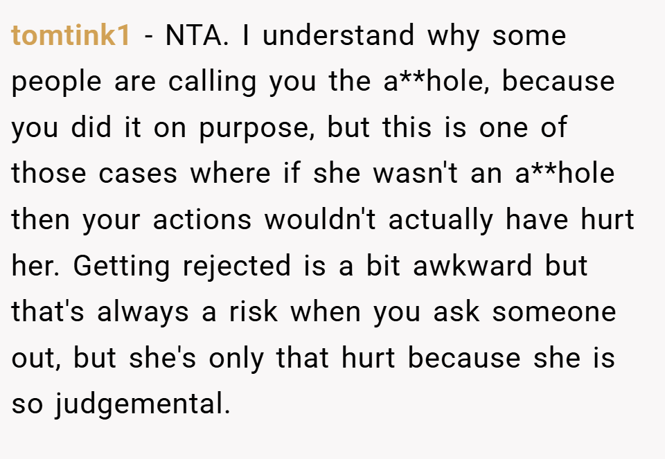 tomtink1 − NTA. I understand why some people are calling you the a**hole, because you did it on purpose, but this is one of those cases where if she wasn't an a**hole then your actions wouldn't actually have hurt her. Getting rejected is a bit awkward but that's always a risk when you ask someone out, but she's only that hurt because she is so judgemental.