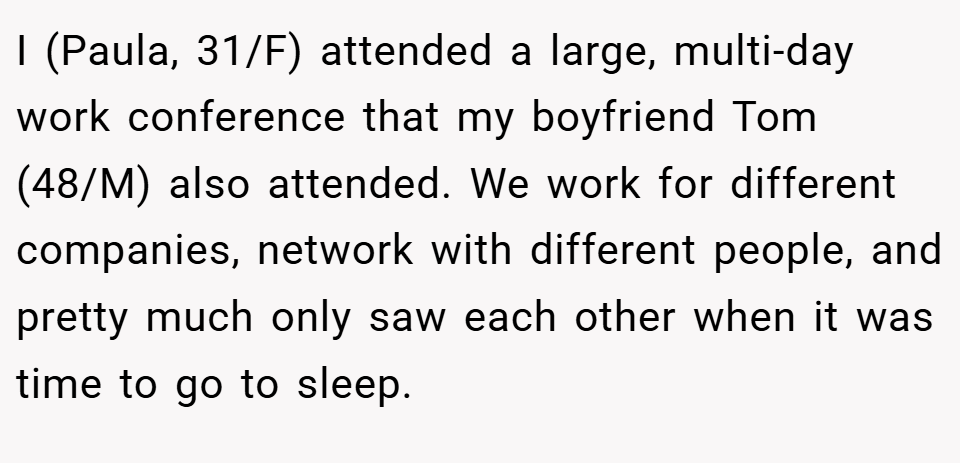 I (Paula, 31/F) attended a large, multi-day work conference that my boyfriend Tom (48/M) also attended. We work for different companies, network with different people, and pretty much only saw each other when it was time to go to sleep.