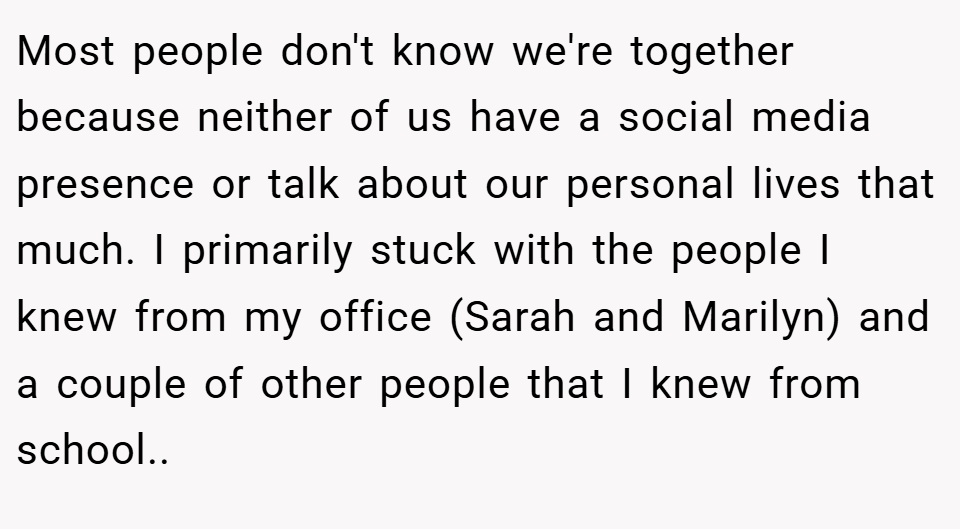 Most people don't know we're together because neither of us have a social media presence or talk about our personal lives that much. I primarily stuck with the people I knew from my office (Sarah and Marilyn) and a couple of other people that I knew from school..  