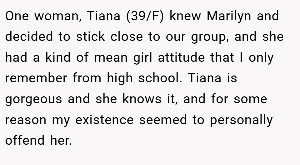 One woman, Tiana (39/F) knew Marilyn and decided to stick close to our group, and she had a kind of mean girl attitude that I only remember from high school. Tiana is gorgeous and she knows it, and for some reason my existence seemed to personally offend her.