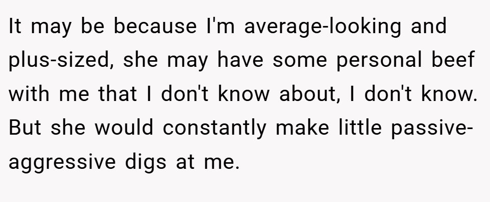 It may be because I'm average-looking and plus-sized, she may have some personal beef with me that I don't know about, I don't know. But she would constantly make little passive-aggressive digs at me.