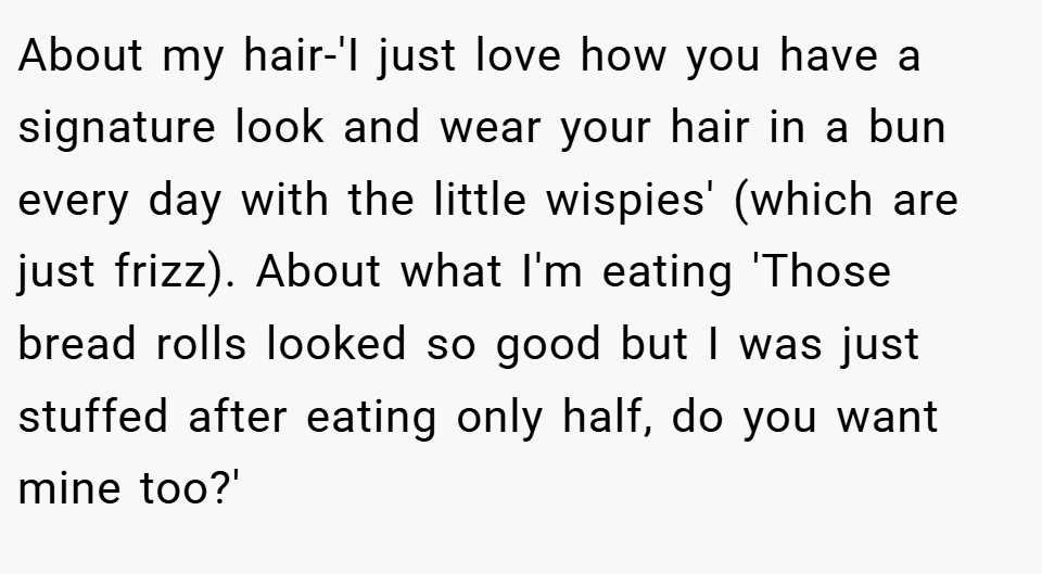 About my hair-'I just love how you have a signature look and wear your hair in a bun every day with the little wispies' (which are just frizz). About what I'm eating 'Those bread rolls looked so good but I was just stuffed after eating only half, do you want mine too?'