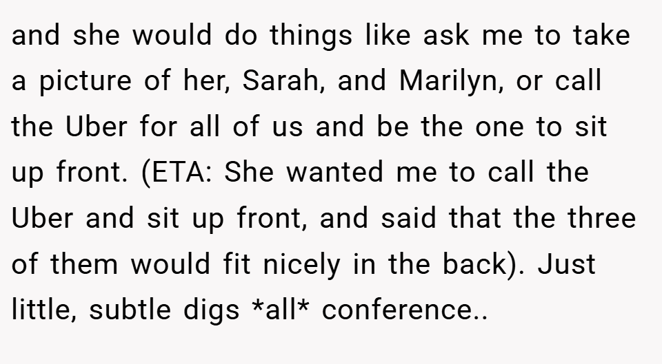 and she would do things like ask me to take a picture of her, Sarah, and Marilyn, or call the Uber for all of us and be the one to sit up front. (ETA: She wanted me to call the Uber and sit up front, and said that the three of them would fit nicely in the back). Just little, subtle digs *all* conference..  