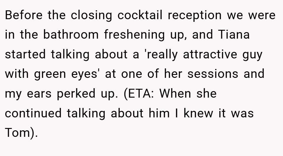 Before the closing cocktail reception we were in the bathroom freshening up, and Tiana started talking about a 'really attractive guy with green eyes' at one of her sessions and my ears perked up. (ETA: When she continued talking about him I knew it was Tom).