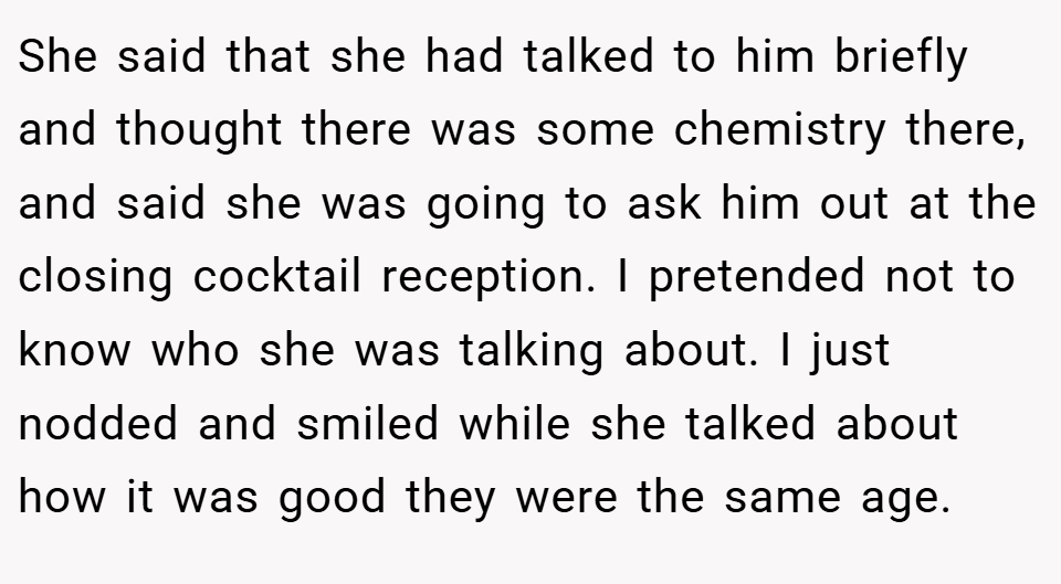 She said that she had talked to him briefly and thought there was some chemistry there, and said she was going to ask him out at the closing cocktail reception. I pretended not to know who she was talking about. I just nodded and smiled while she talked about how it was good they were the same age.