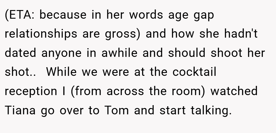 (ETA: because in her words age gap relationships are gross) and how she hadn't dated anyone in awhile and should shoot her shot..  While we were at the cocktail reception I (from across the room) watched Tiana go over to Tom and start talking.