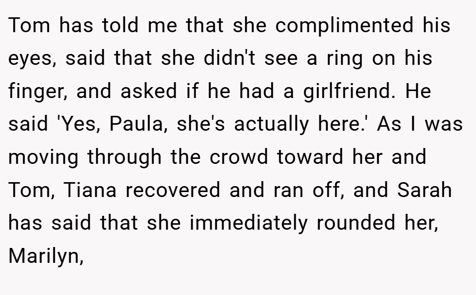 Tom has told me that she complimented his eyes, said that she didn't see a ring on his finger, and asked if he had a girlfriend. He said 'Yes, Paula, she's actually here.' As I was moving through the crowd toward her and Tom, Tiana recovered and ran off, and Sarah has said that she immediately rounded her, Marilyn,