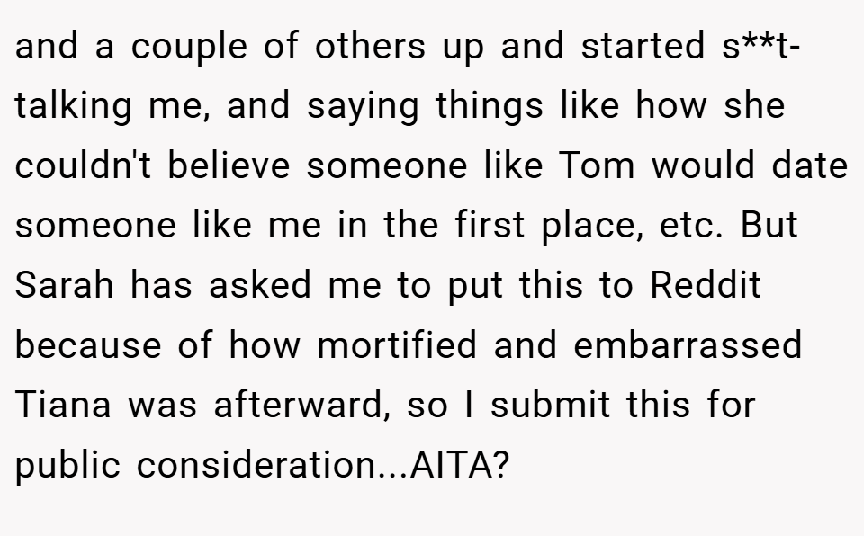 and a couple of others up and started s**t-talking me, and saying things like how she couldn't believe someone like Tom would date someone like me in the first place, etc. But Sarah has asked me to put this to Reddit because of how mortified and embarrassed Tiana was afterward, so I submit this for public consideration...AITA?