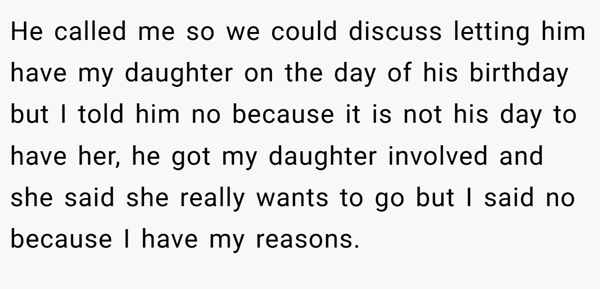 He called me so we could discuss letting him have my daughter on the day of his birthday but I told him no because it is not his day to have her, he got my daughter involved and she said she really wants to go but I said no because I have my reasons.
