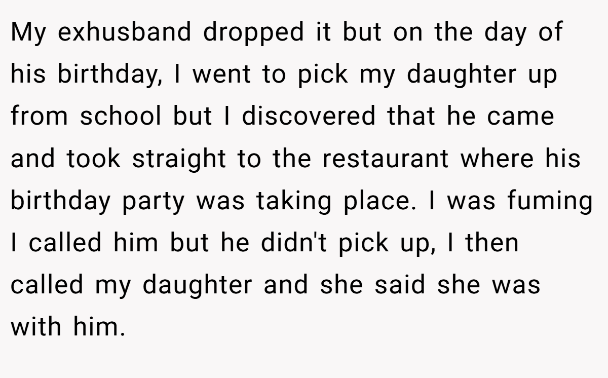 My exhusband dropped it but on the day of his birthday, I went to pick my daughter up from school but I discovered that he came and took straight to the restaurant where his birthday party was taking place. I was fuming I called him but he didn't pick up, I then called my daughter and she said she was with him.