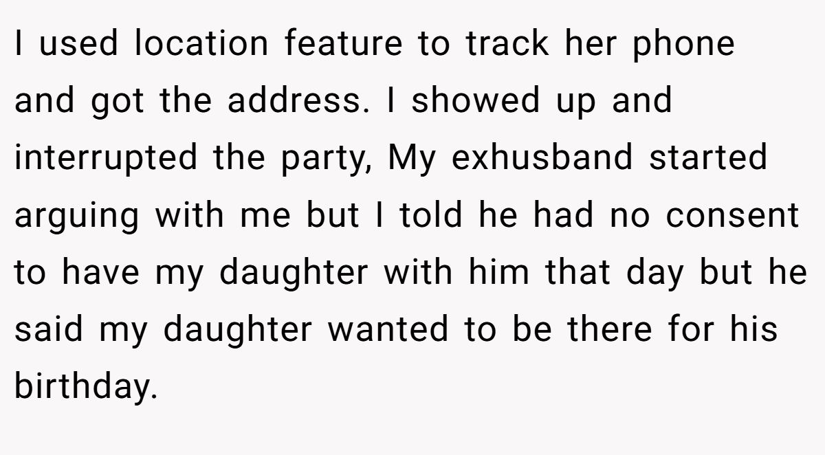 I used location feature to track her phone and got the address. I showed up and interrupted the party, My exhusband started arguing with me but I told he had no consent to have my daughter with him that day but he said my daughter wanted to be there for his birthday.