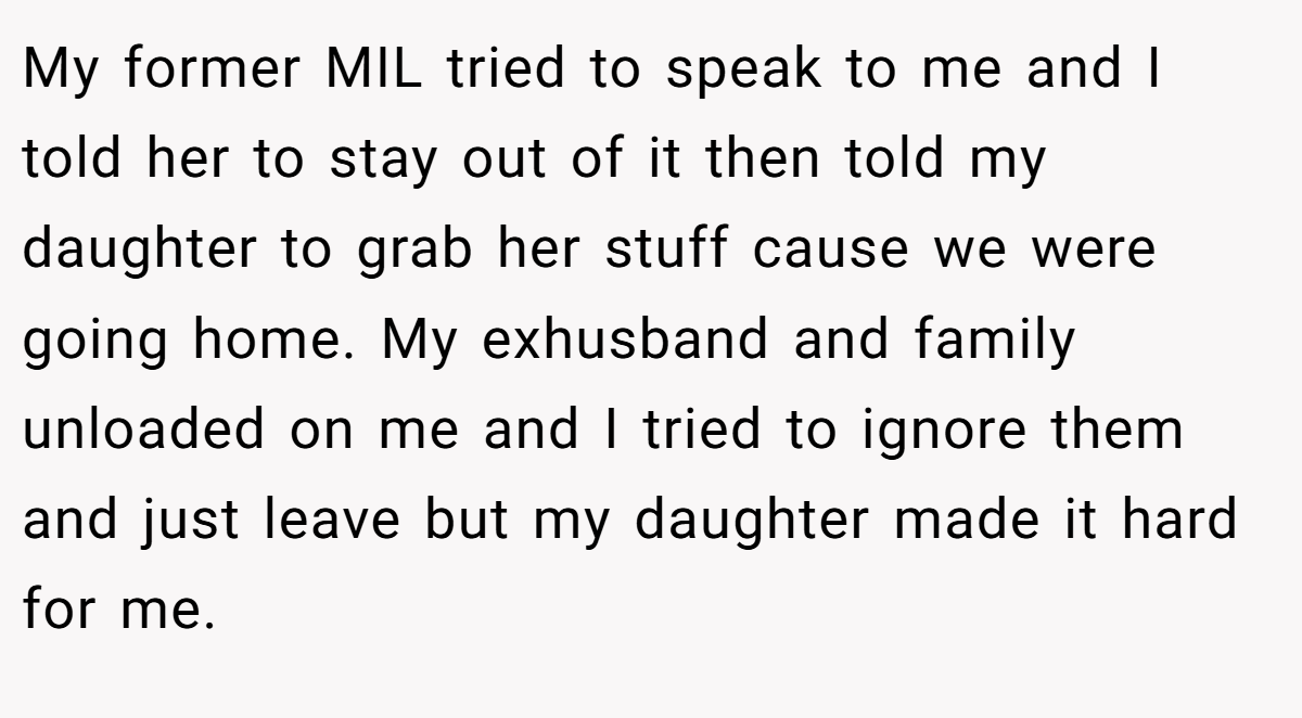 My former MIL tried to speak to me and I told her to stay out of it then told my daughter to grab her stuff cause we were going home. My exhusband and family unloaded on me and I tried to ignore them and just leave but my daughter made it hard for me.