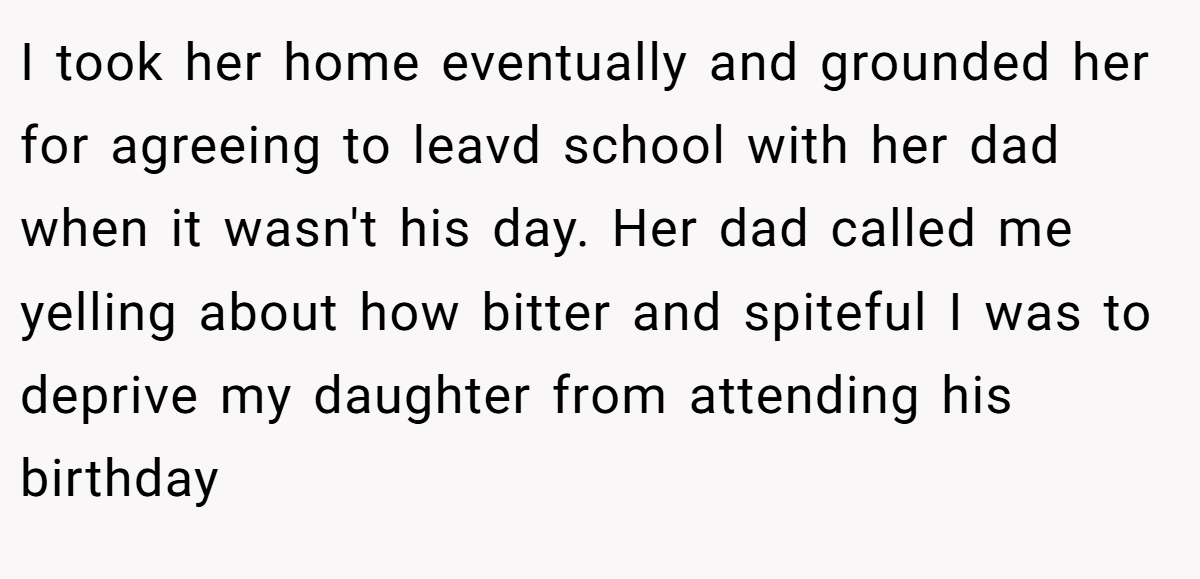 I took her home eventually and grounded her for agreeing to leavd school with her dad when it wasn't his day. Her dad called me yelling about how bitter and spiteful I was to deprive my daughter from attending his birthday