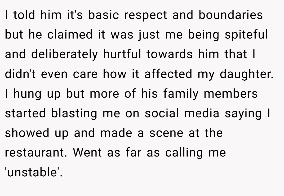 I told him it's basic respect and boundaries but he claimed it was just me being spiteful and deliberately hurtful towards him that I didn't even care how it affected my daughter. I hung up but more of his family members started blasting me on social media saying I showed up and made a scene at the restaurant. Went as far as calling me 'unstable'.