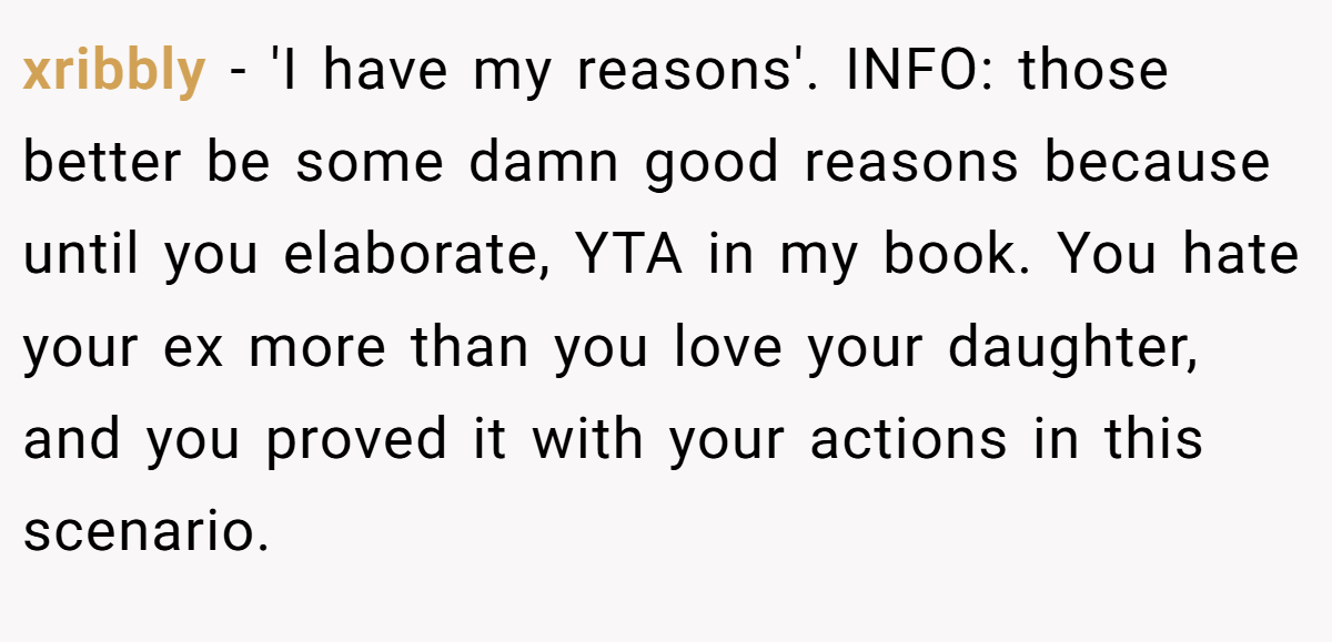 xribbly − 'I have my reasons'. INFO: those better be some damn good reasons because until you elaborate, YTA in my book. You hate your ex more than you love your daughter, and you proved it with your actions in this scenario.
