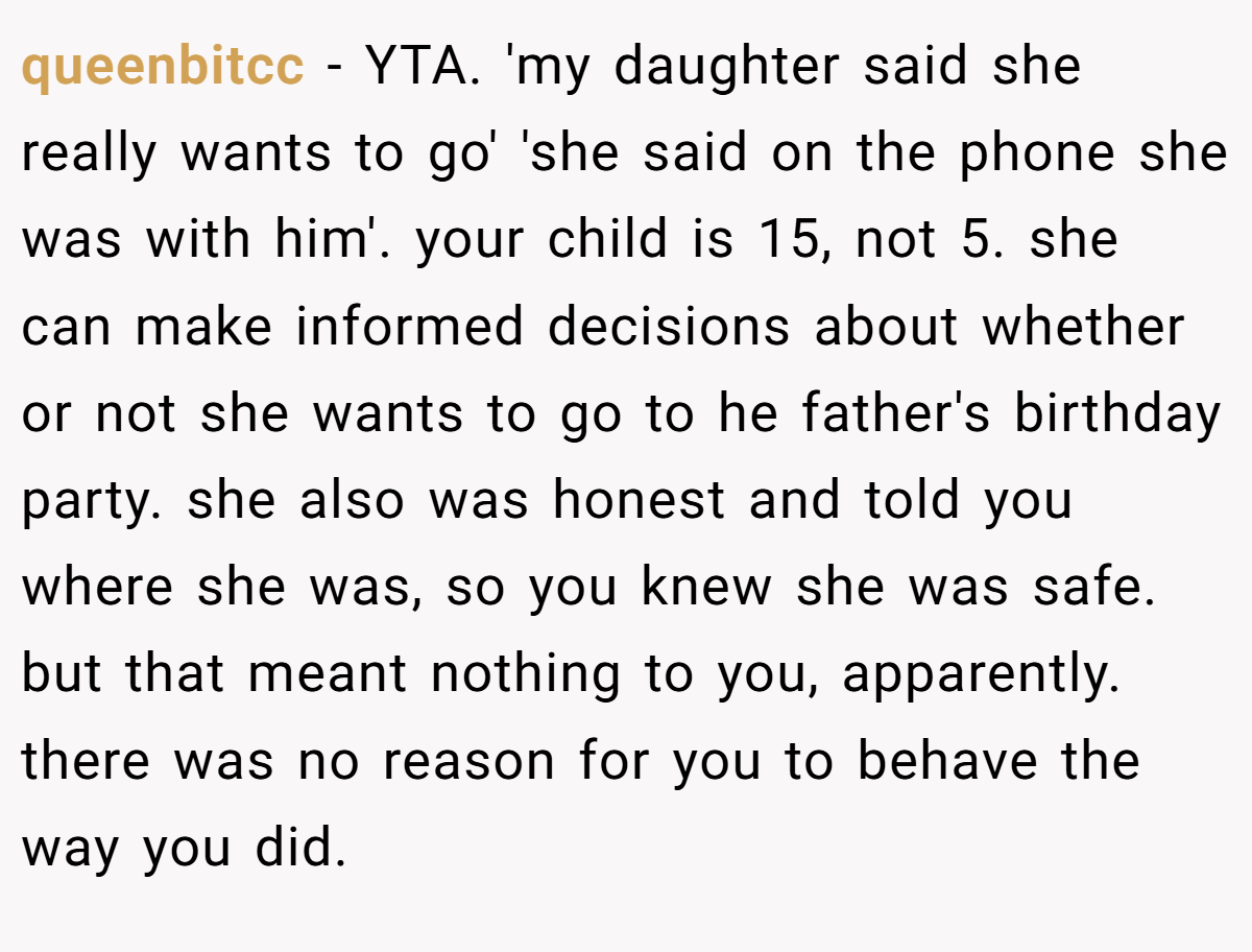 queenbitcc − YTA. 'my daughter said she really wants to go' 'she said on the phone she was with him'. your child is 15, not 5. she can make informed decisions about whether or not she wants to go to he father's birthday party. she also was honest and told you where she was, so you knew she was safe. but that meant nothing to you, apparently. there was no reason for you to behave the way you did.