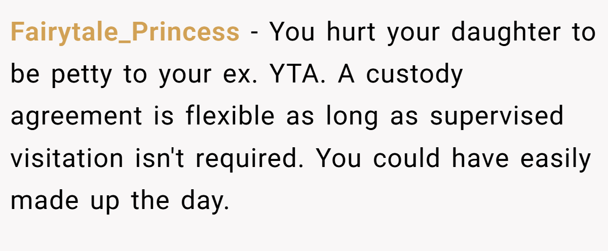 Fairytale_Princess − You hurt your daughter to be petty to your ex. YTA. A custody agreement is flexible as long as supervised visitation isn't required. You could have easily made up the day.