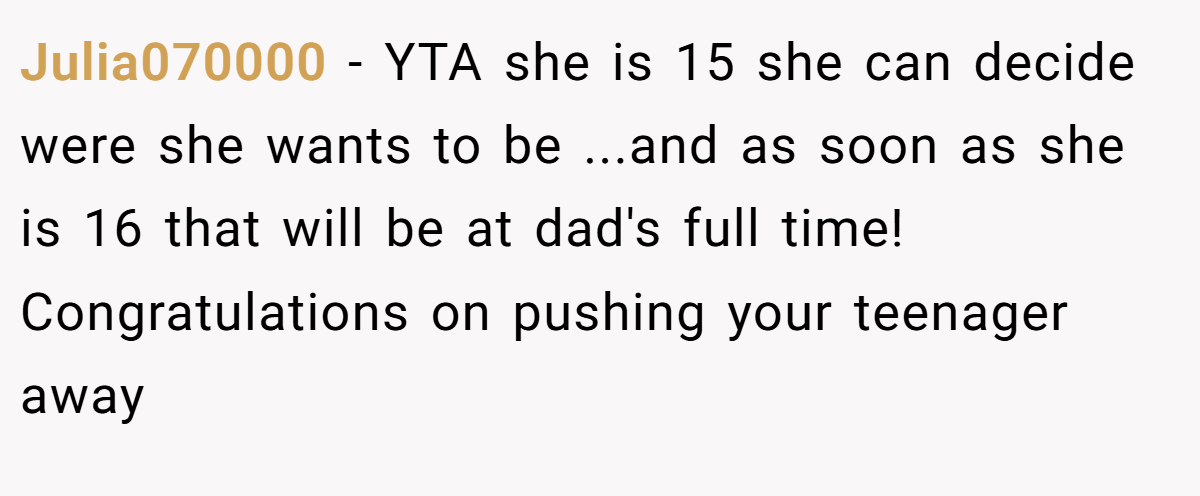 Julia070000 − YTA she is 15 she can decide were she wants to be ...and as soon as she is 16 that will be at dad's full time! Congratulations on pushing your teenager away