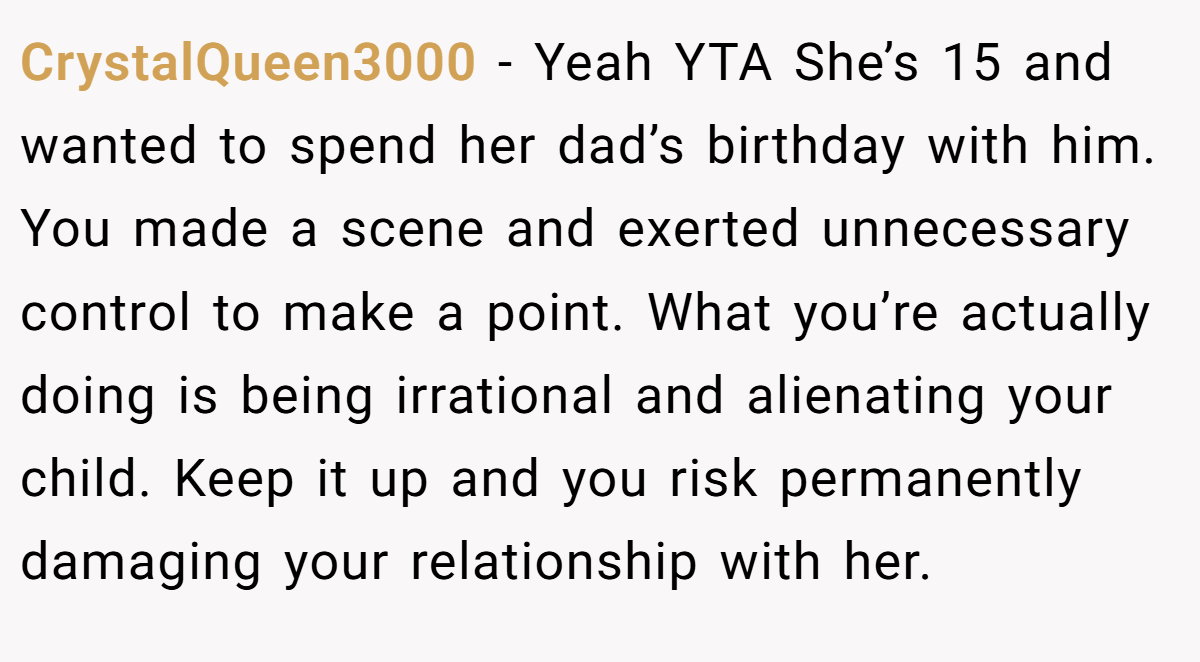 CrystalQueen3000 − Yeah YTA She’s 15 and wanted to spend her dad’s birthday with him. You made a scene and exerted unnecessary control to make a point. What you’re actually doing is being irrational and alienating your child. Keep it up and you risk permanently damaging your relationship with her.