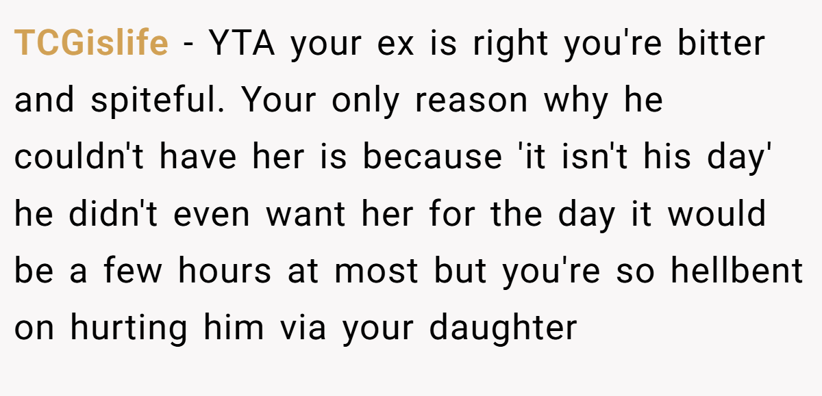 TCGislife − YTA your ex is right you're bitter and spiteful. Your only reason why he couldn't have her is because 'it isn't his day' he didn't even want her for the day it would be a few hours at most but you're so hellbent on hurting him via your daughter
