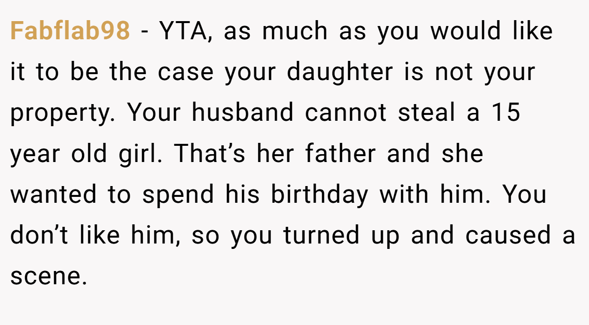 Fabflab98 − YTA, as much as you would like it to be the case your daughter is not your property. Your husband cannot steal a 15 year old girl. That’s her father and she wanted to spend his birthday with him. You don’t like him, so you turned up and caused a scene.