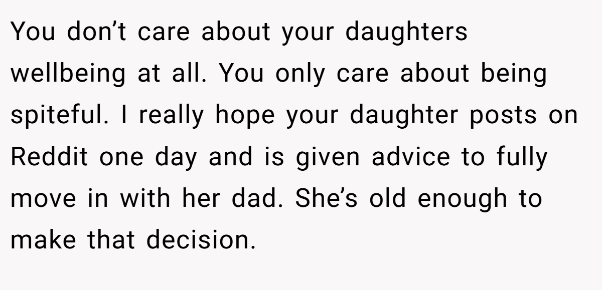 You don’t care about your daughters wellbeing at all. You only care about being spiteful. I really hope your daughter posts on Reddit one day and is given advice to fully move in with her dad. She’s old enough to make that decision.