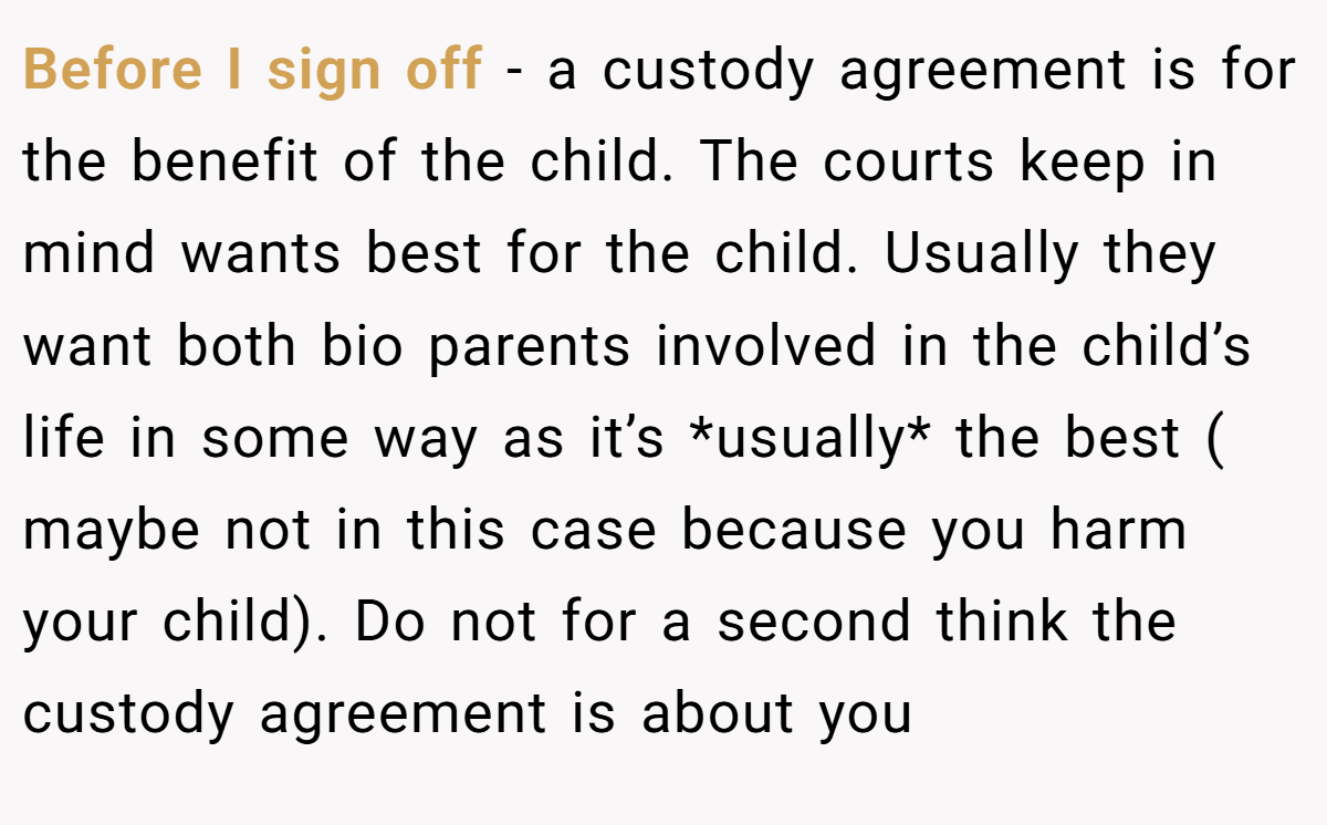 Before I sign off - a custody agreement is for the benefit of the child. The courts keep in mind wants best for the child. Usually they want both bio parents involved in the child’s life in some way as it’s *usually* the best ( maybe not in this case because you harm your child). Do not for a second think the custody agreement is about you