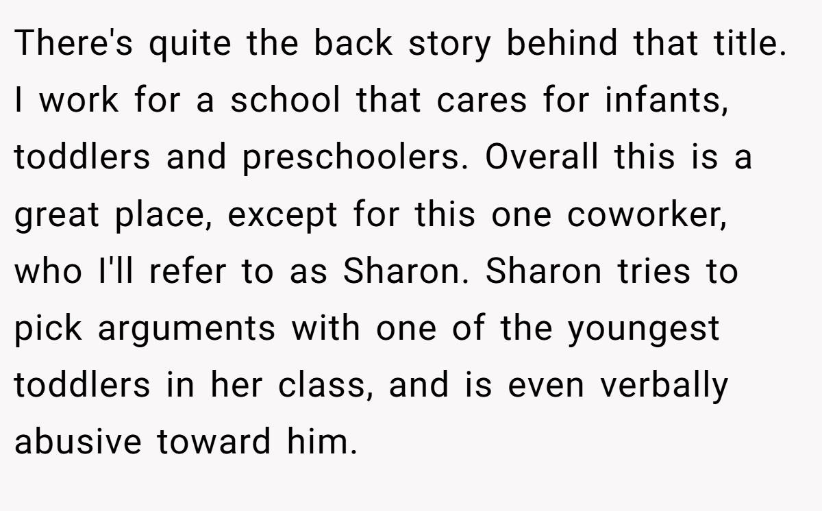 There's quite the back story behind that title. I work for a school that cares for infants, toddlers and preschoolers. Overall this is a great place, except for this one coworker, who I'll refer to as Sharon. Sharon tries to pick arguments with one of the youngest toddlers in her class, and is even verbally abusive toward him.