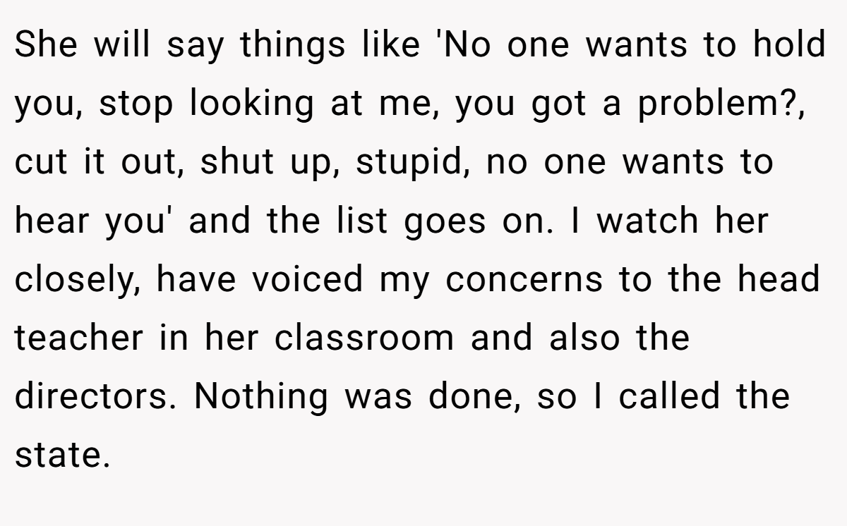 She will say things like 'No one wants to hold you, stop looking at me, you got a problem?, cut it out, shut up, stupid, no one wants to hear you' and the list goes on. I watch her closely, have voiced my concerns to the head teacher in her classroom and also the directors. Nothing was done, so I called the state.