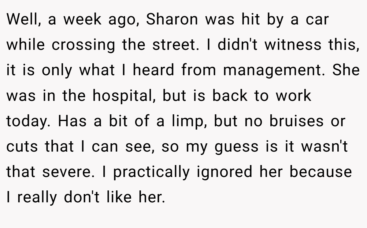 Well, a week ago, Sharon was hit by a car while crossing the street. I didn't witness this, it is only what I heard from management. She was in the hospital, but is back to work today. Has a bit of a limp, but no bruises or cuts that I can see, so my guess is it wasn't that severe. I practically ignored her because I really don't like her.
