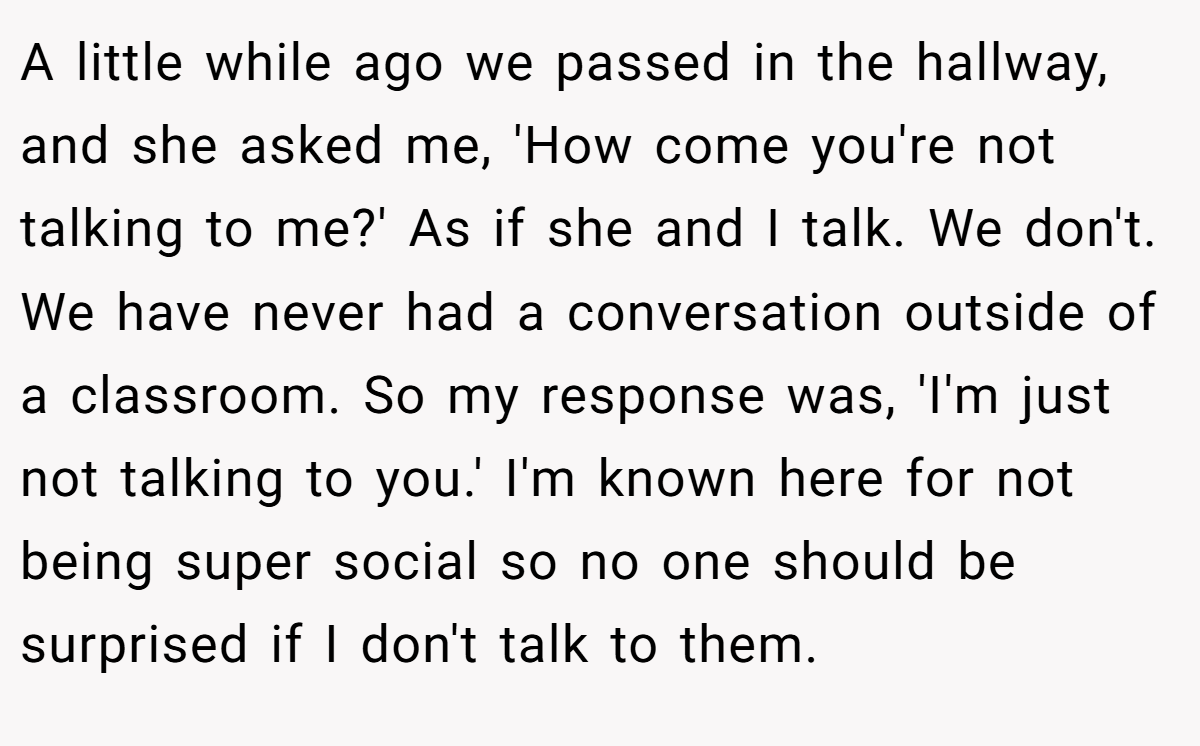 A little while ago we passed in the hallway, and she asked me, 'How come you're not talking to me?' As if she and I talk. We don't. We have never had a conversation outside of a classroom. So my response was, 'I'm just not talking to you.' I'm known here for not being super social so no one should be surprised if I don't talk to them.