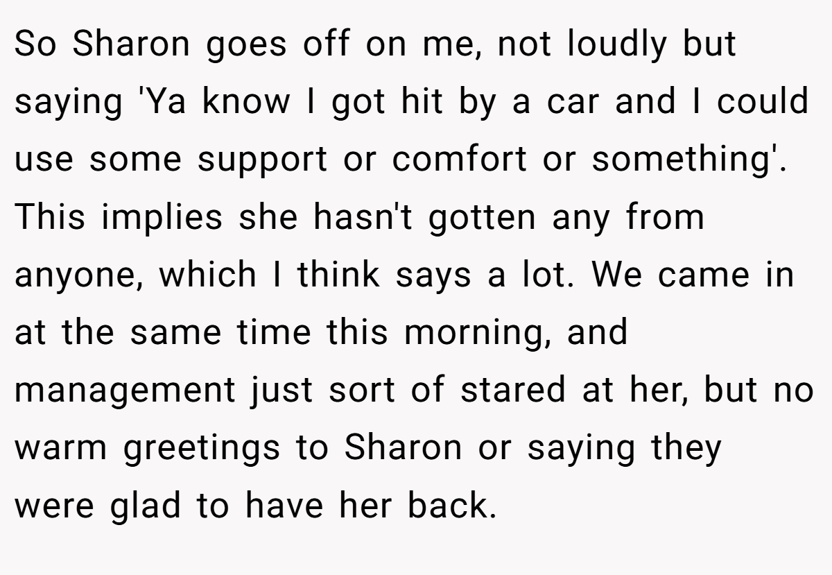 So Sharon goes off on me, not loudly but saying 'Ya know I got hit by a car and I could use some support or comfort or something'. This implies she hasn't gotten any from anyone, which I think says a lot. We came in at the same time this morning, and management just sort of stared at her, but no warm greetings to Sharon or saying they were glad to have her back.