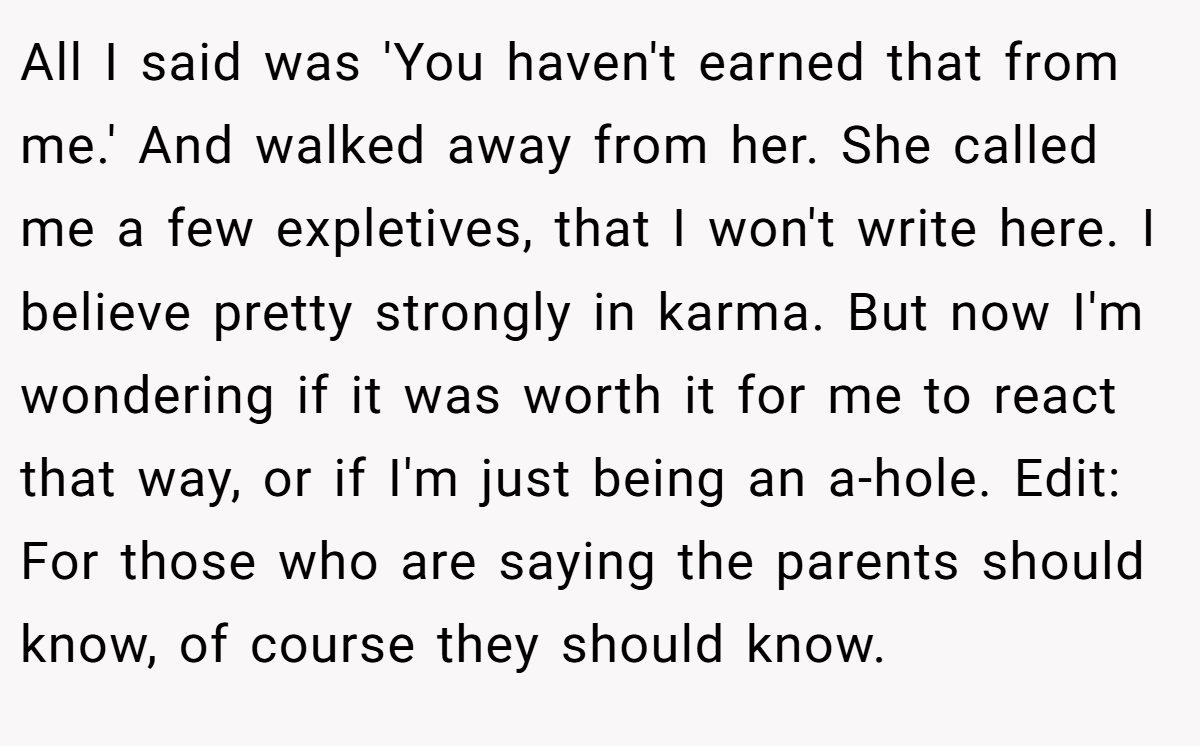 All I said was 'You haven't earned that from me.' And walked away from her. She called me a few expletives, that I won't write here. I believe pretty strongly in karma. But now I'm wondering if it was worth it for me to react that way, or if I'm just being an a-hole. Edit: For those who are saying the parents should know, of course they should know.