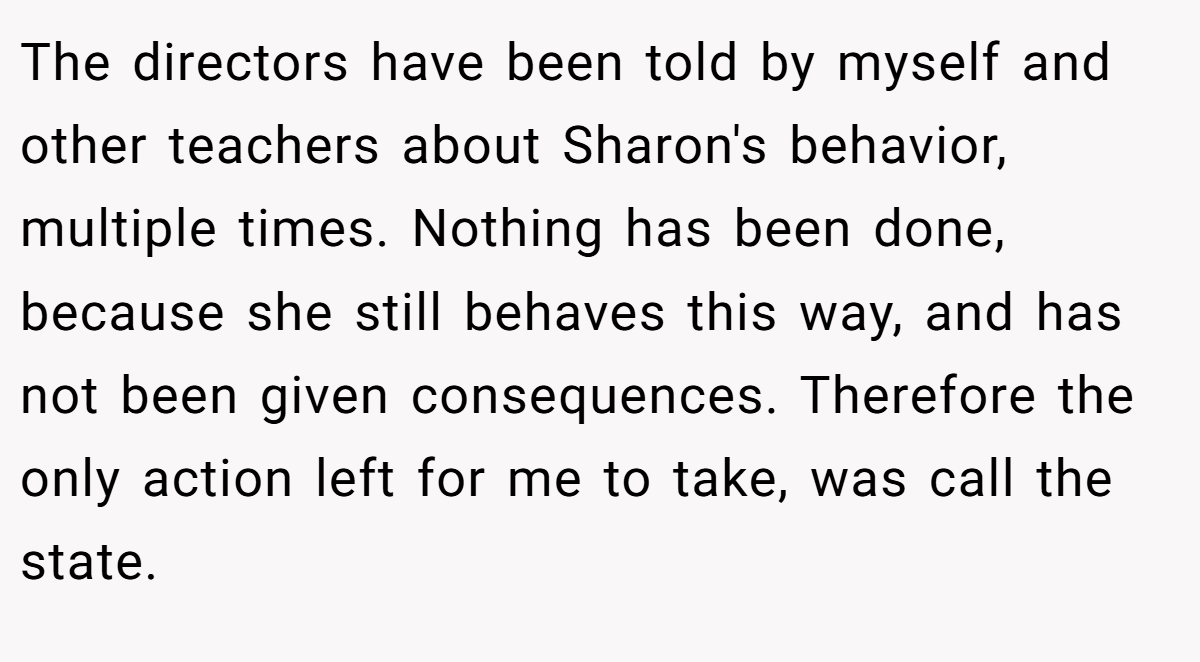 The directors have been told by myself and other teachers about Sharon's behavior, multiple times. Nothing has been done, because she still behaves this way, and has not been given consequences. Therefore the only action left for me to take, was call the state.