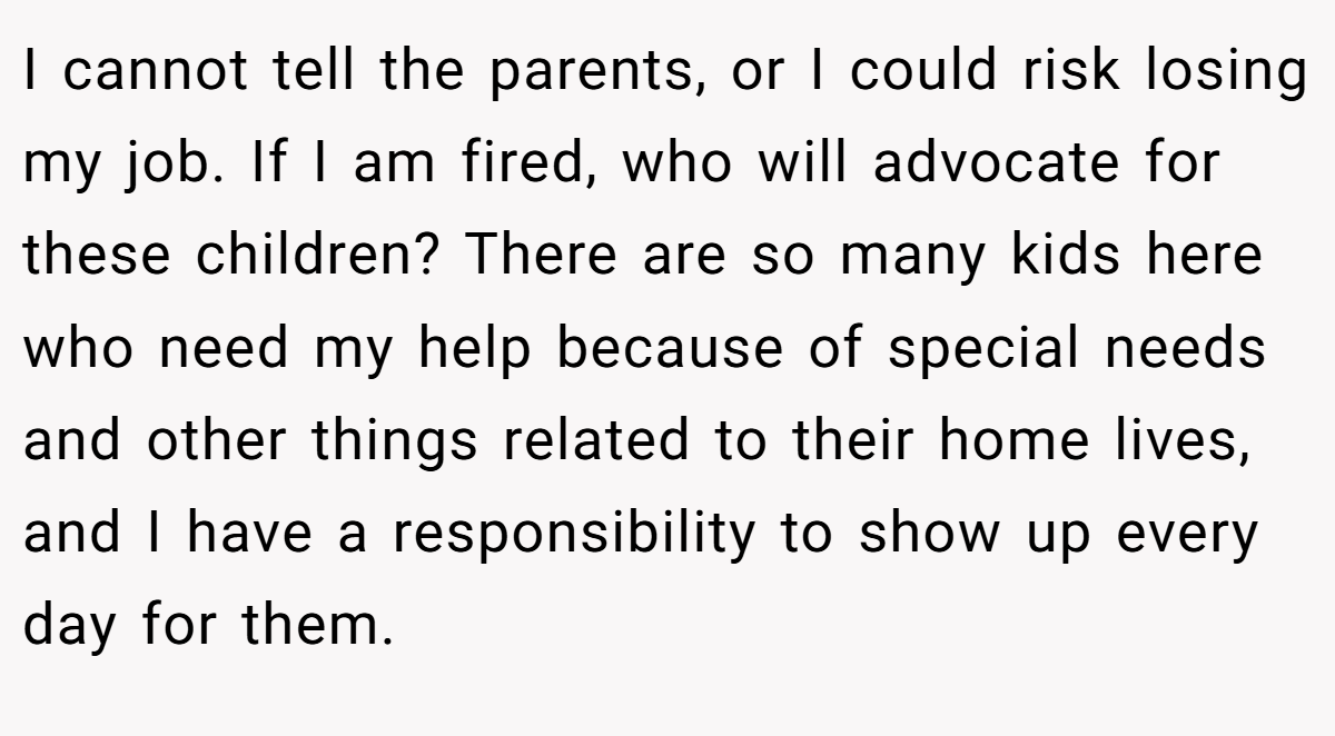 I cannot tell the parents, or I could risk losing my job. If I am fired, who will advocate for these children? There are so many kids here who need my help because of special needs and other things related to their home lives, and I have a responsibility to show up every day for them.