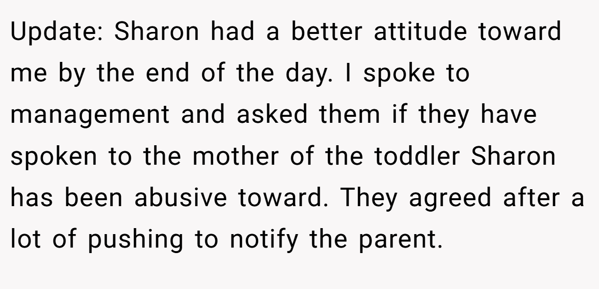 Update: Sharon had a better attitude toward me by the end of the day. I spoke to management and asked them if they have spoken to the mother of the toddler Sharon has been abusive toward. They agreed after a lot of pushing to notify the parent.