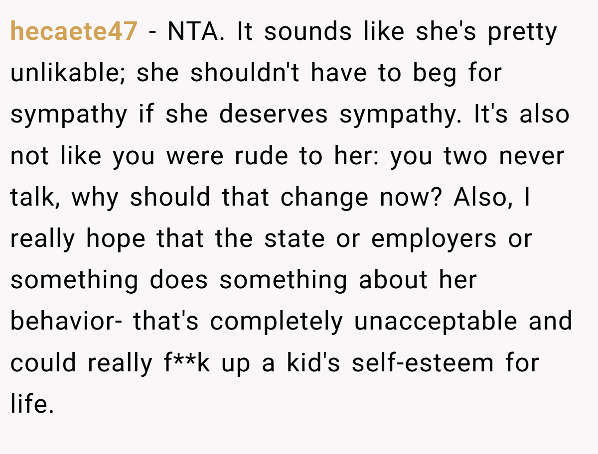 hecaete47 - NTA. It sounds like she's pretty unlikable; she shouldn't have to beg for sympathy if she deserves sympathy. It's also not like you were rude to her: you two never talk, why should that change now? Also, I really hope that the state or employers or something does something about her behavior- that's completely unacceptable and could really f**k up a kid's self-esteem for life.